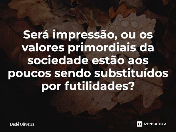 Será impressão, ou os valores primordiais da sociedade estão aos poucos sendo substituídos por futilidades?... Frase de Dedé Oliveira.