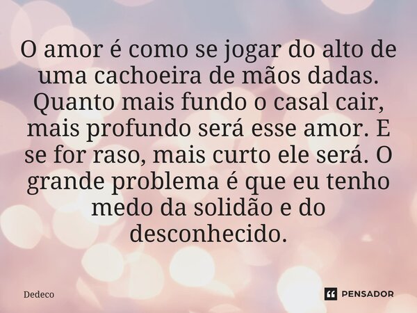 O amor é como se jogar do alto de uma cachoeira de mãos dadas. Quanto mais fundo o casal cair, mais profundo será esse amor. E se for raso, mais curto ele será... Frase de Dedeco.