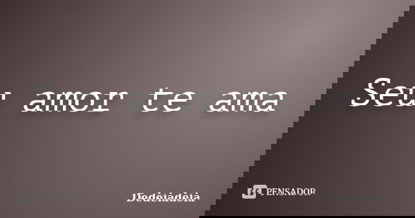 Seu amor te ama... Frase de Dedeiadeia.