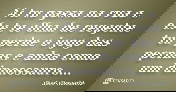 Ai tu passa na rua e ele te olha de repente tu perde o jogo das pernas e anda como um dinossauro...... Frase de Deeh Hamashia.