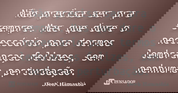 Não precisa ser pra sempre. Mas que dure o necessário para termos lembranças felizes, sem nenhuma perturbação.... Frase de Deeh Hamashia.