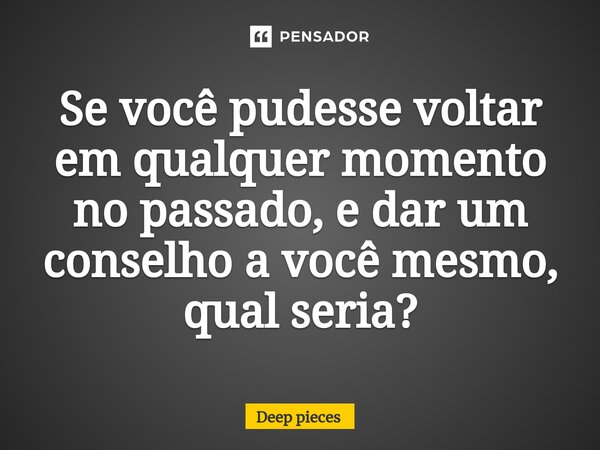 Se você pudesse voltar em qualquer momento no passado, e dar um conselho a você mesmo, qual seria?⁠... Frase de deep pieces.