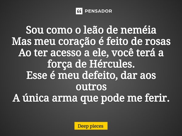 ⁠Sou como o leão de neméia Mas meu coração é feito de rosas Ao ter acesso a ele, você terá a força de Hércules. Esse é meu defeito, dar aos outros A única arma ... Frase de deep pieces.