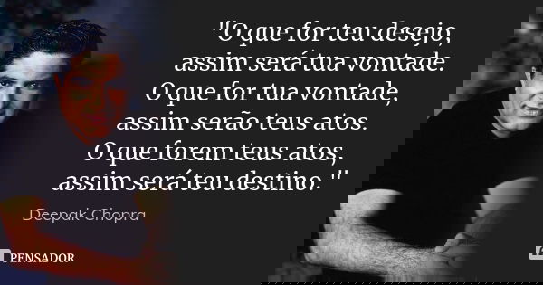 "O que for teu desejo, assim será tua vontade. O que for tua vontade, assim serão teus atos. O que forem teus atos, assim será teu destino."... Frase de Deepak Chopra.