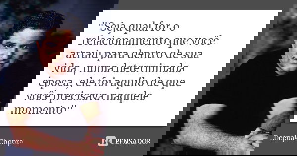 "Seja qual for o relacionamento que você atraiu para dentro de sua vida, numa determinada época, ele foi aquilo de que você precisava naquele momento"... Frase de Deepak Chopra.