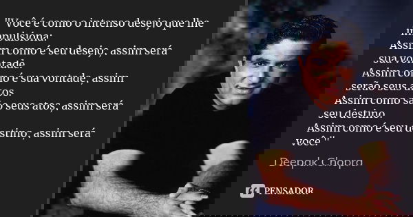 "Você é como o intenso desejo que lhe impulsiona: Assim como é seu desejo, assim será sua vontade. Assim como é sua vontade, assim serão seus atos. Assim c... Frase de Deepak Chopra.