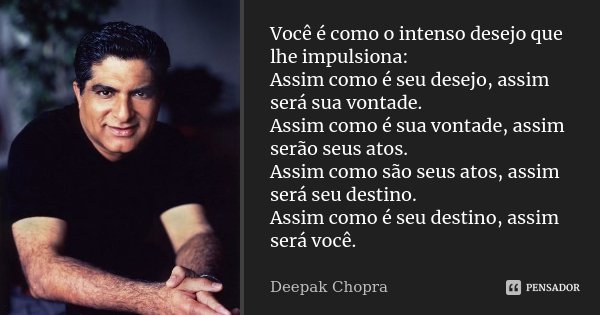 Você é como o intenso desejo que lhe impulsiona: Assim como é seu desejo, assim será sua vontade. Assim como é sua vontade, assim serão seus atos. Assim como sã... Frase de Deepak Chopra.