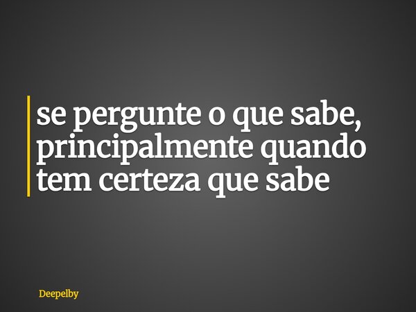 ⁠se pergunte o que sabe, principalmente quando tem certeza que sabe... Frase de Deepelby.