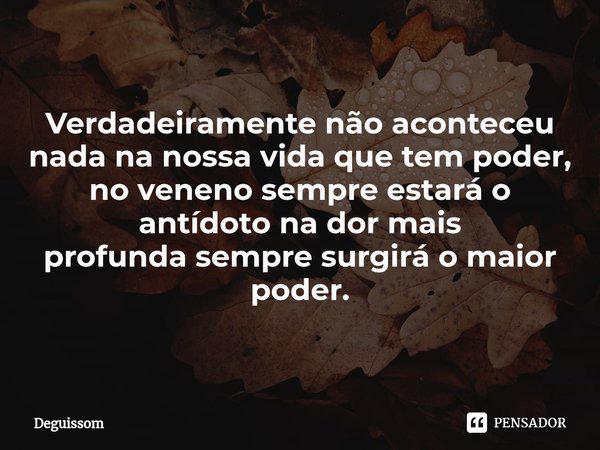 Verdadeiramente não aconteceu nada na nossavida que tem poder, no venenosempre estará o antídoto na dor mais profundasempre surgirá o maior poder.... Frase de Deguissom.