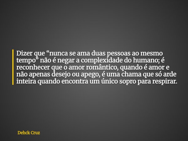 Dizer que “nunca se ama duas pessoas ao mesmo tempo” não é negar a complexidade do humano; é reconhecer que o amor romântico, quando é amor e não apenas desejo ... Frase de Dehck Cruz.