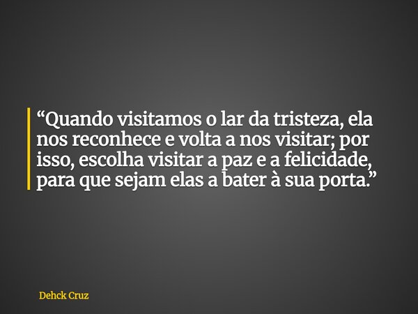 “Quando visitamos o lar da tristeza, ela nos reconhece e volta a nos visitar; por isso, escolha visitar a paz e a felicidade, para que sejam elas a bater à sua ... Frase de Dehck Cruz.