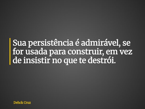 Sua persistência é admirável, se for usada para construir, em vez de insistir no que te destrói.... Frase de Dehck Cruz.