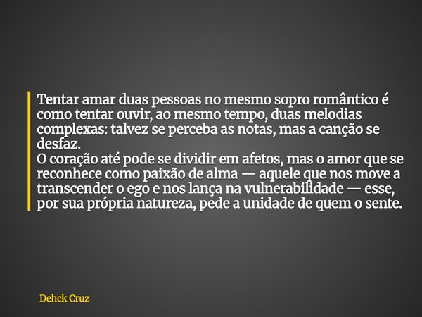 Tentar amar duas pessoas no mesmo sopro romântico é como tentar ouvir, ao mesmo tempo, duas melodias complexas: talvez se perceba as notas, mas a canção se desf... Frase de Dehck Cruz.