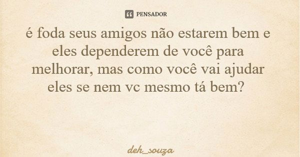 é foda seus amigos não estarem bem e eles dependerem de você para melhorar, mas como você vai ajudar eles se nem vc mesmo tá bem?... Frase de deh_souza.