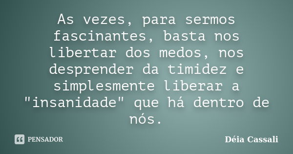 As vezes, para sermos fascinantes, basta nos libertar dos medos, nos desprender da timidez e simplesmente liberar a "insanidade" que há dentro de nós.... Frase de Déia Cassali.