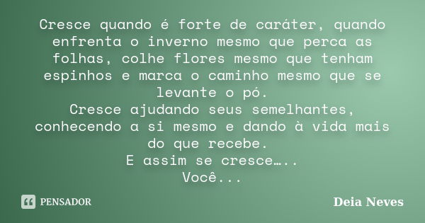 Cresce quando é forte de caráter, quando enfrenta o inverno mesmo que perca as folhas, colhe flores mesmo que tenham espinhos e marca o caminho mesmo que se lev... Frase de Deia Neves.