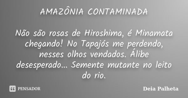 AMAZÔNIA CONTAMINADA Não são rosas de Hiroshima, é Minamata chegando! No Tapajós me perdendo, nesses olhos vendados. Álibe desesperado... Semente mutante no lei... Frase de Deia Palheta.