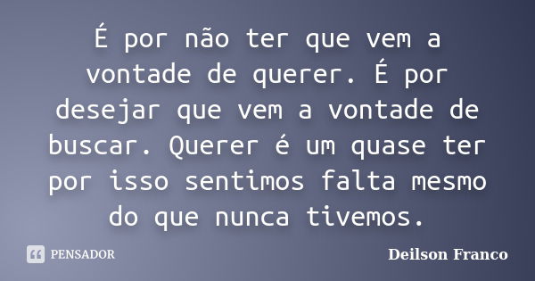 É por não ter que vem a vontade de querer. É por desejar que vem a vontade de buscar. Querer é um quase ter por isso sentimos falta mesmo do que nunca tivemos.... Frase de Deilson Franco.