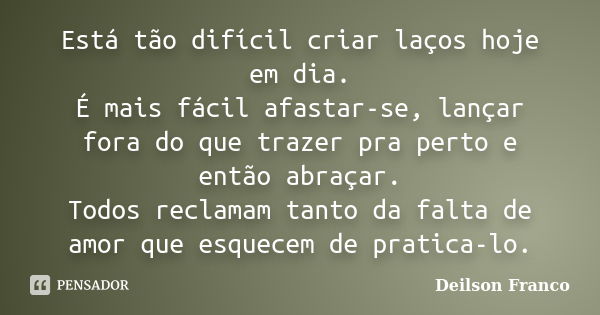 Está tão difícil criar laços hoje em dia. É mais fácil afastar-se, lançar fora do que trazer pra perto e então abraçar. Todos reclamam tanto da falta de amor qu... Frase de Deilson Franco.