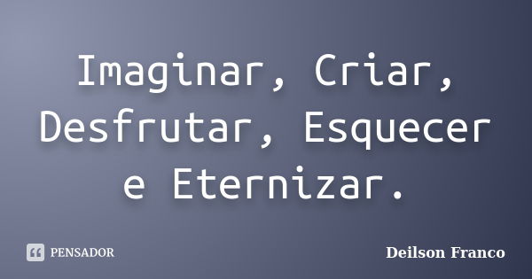 Imaginar, Criar, Desfrutar, Esquecer e Eternizar.... Frase de Deilson Franco.