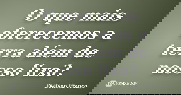 O que mais oferecemos a terra além de nosso lixo?... Frase de Deilson Franco.