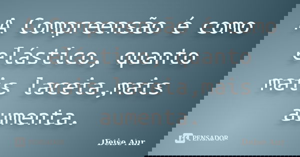 A Compreensão é como elástico, quanto mais laceia,mais aumenta.... Frase de Deise Aur.