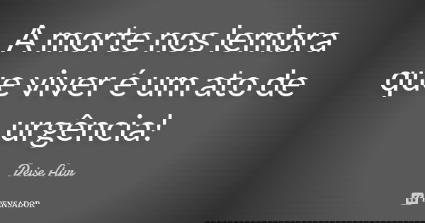 A morte nos lembra que viver é um ato de urgência!... Frase de Deise Aur.
