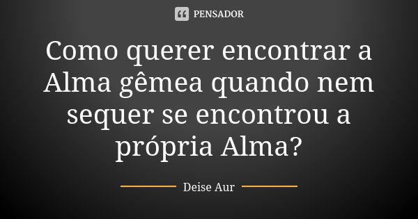 Como querer encontrar a Alma gêmea quando nem sequer se encontrou a própria Alma?... Frase de Deise Aur.