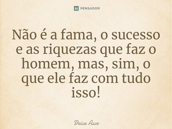 ⁠Não é a fama, o sucesso e as riquezas que faz o homem, mas, sim, o que ele faz com tudo isso!... Frase de Deise Aur.