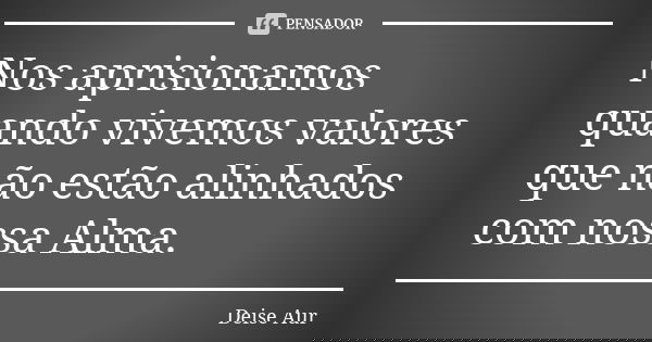 Nos aprisionamos quando vivemos valores que não estão alinhados com nossa Alma.... Frase de Deise Aur.