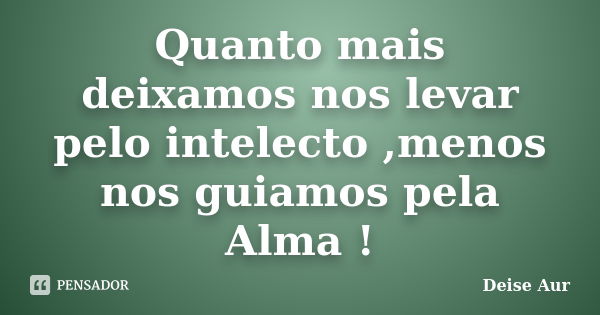 Quanto mais deixamos nos levar pelo intelecto ,menos nos guiamos pela Alma !... Frase de Deise Aur.