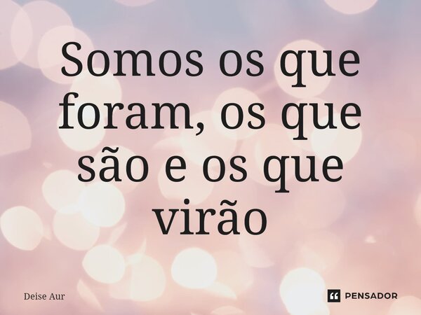 ⁠Somos os que foram, os que são e os que virão... Frase de Deise Aur.