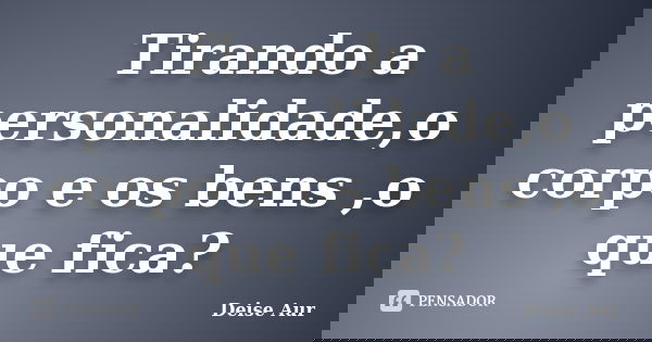 Tirando a personalidade,o corpo e os bens ,o que fica?... Frase de Deise Aur.