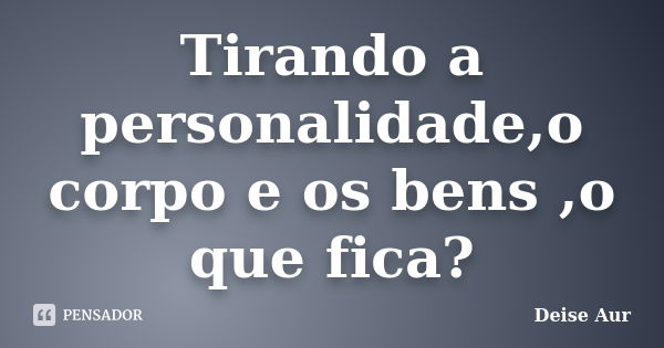 Tirando a personalidade,o corpo e os bens ,o que fica?... Frase de Deise Aur.