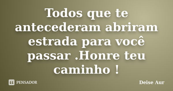 Todos que te antecederam abriram estrada para você passar .Honre teu caminho !... Frase de Deise Aur.