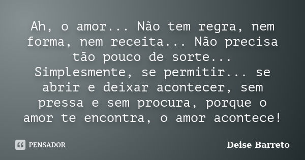 Ah, o amor... Não tem regra, nem forma, nem receita... Não precisa tão pouco de sorte... Simplesmente, se permitir... se abrir e deixar acontecer, sem pressa e ... Frase de Deise Barreto.