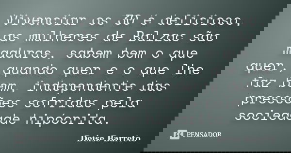 Vivenciar os 30 é delicioso, as mulheres de Balzac são maduras, sabem bem o que quer, quando quer e o que lhe faz bem, independente das pressões sofridas pela s... Frase de Deise Barreto.