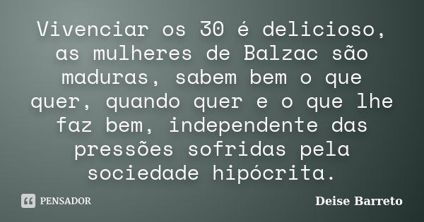 Vivenciar os 30 é delicioso, as mulheres de Balzac são maduras, sabem bem o que quer, quando quer e o que lhe faz bem, independente das pressões sofridas pela s... Frase de Deise Barreto.