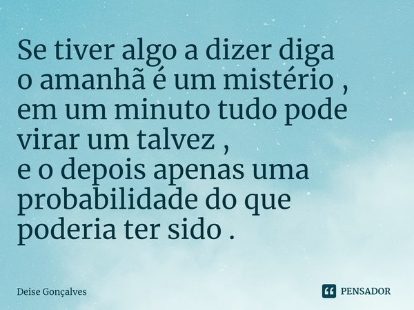 ⁠Se tiver algo a dizer diga
o amanhã é um mistério ,
em um minuto tudo pode
virar um talvez ,
e o depois apenas uma
probabilidade do que
poderia ter sido .... Frase de Deise Gonçalves.