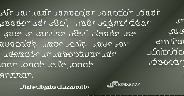 Se eu não consigo sentir todo o poder do Sol, não significa que que o astro Rei tenha se enfraquecido, mas sim, que eu limitei demais a abertura da fresta por o... Frase de Deise Regina Lazzarotto.
