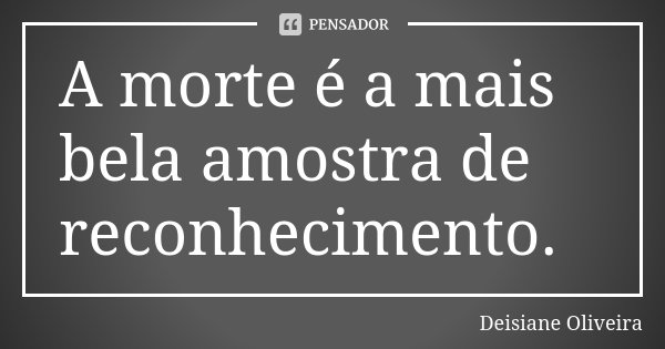 A morte é a mais bela amostra de reconhecimento.... Frase de Deisiane Oliveira.