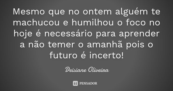 Mesmo que no ontem alguém te machucou e humilhou o foco no hoje é necessário para aprender a não temer o amanhã pois o futuro é incerto!... Frase de Deisiane Oliveira.