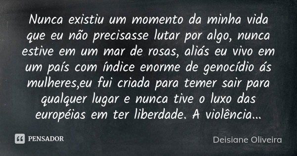 Nunca existiu um momento da minha vida que eu não precisasse lutar por algo, nunca estive em um mar de rosas, aliás eu vivo em um país com índice enorme de geno... Frase de Deisiane Oliveira.