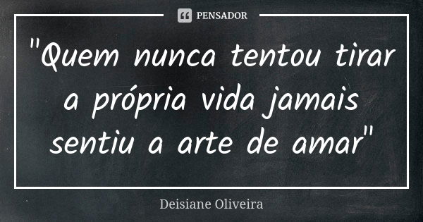 "Quem nunca tentou tirar a própria vida jamais sentiu a arte de amar"... Frase de Deisiane Oliveira.