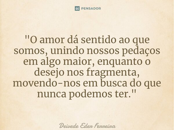 ⁠ "O amor dá sentido ao que somos, unindo nossos pedaços em algo maior, enquanto o desejo nos fragmenta, movendo-nos em busca do que nunca podemos ter.&quo... Frase de Deivede Eder Ferreira.