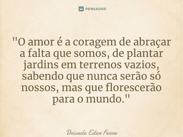 ⁠ "O amor é a coragem de abraçar a falta que somos, de plantar jardins em terrenos vazios, sabendo que nunca serão só nossos, mas que florescerão para o mu... Frase de Deivede Eder Ferreira.