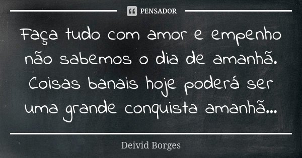 Faça tudo com amor e empenho não sabemos o dia de amanhã. Coisas banais hoje poderá ser uma grande conquista amanhã...... Frase de Deivid Borges.