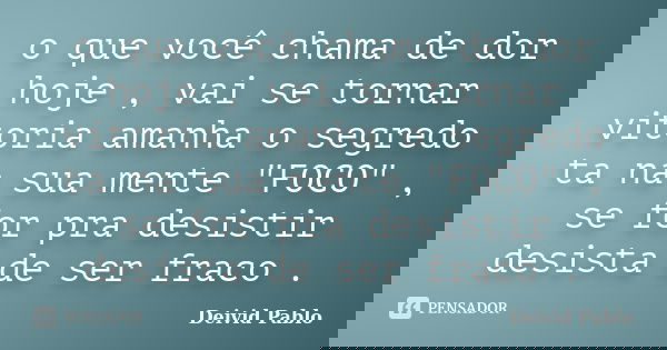 o que você chama de dor hoje , vai se tornar vitoria amanha o segredo ta na sua mente "FOCO" , se for pra desistir desista de ser fraco .... Frase de Deivid Pablo.