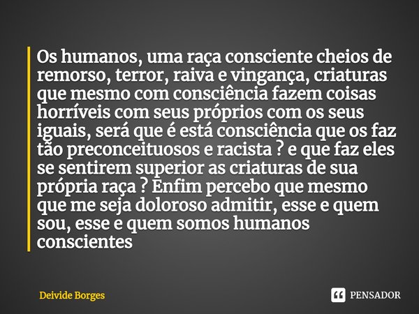 Os humanos, uma raça consciente cheios de remorso, terror, raiva e vingança, criaturas que mesmo com consciência fazem coisas horríveis com seus próprios com os... Frase de Deivide Borges.