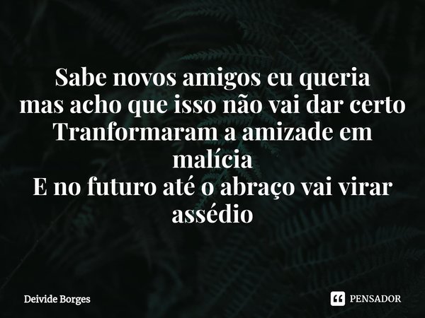 Sabe novos amigos eu queria
mas a⁠cho que isso não vai dar certo
Transformaram a amizade em malícia
E no futuro até o abraço vai virar assédio... Frase de Deivide Borges.